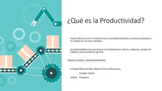¿Qué es la Productividad?
Puede definirse como la relación entre la cantidad de bienes y servicios producidos y
la cantidad de recursos utilizados
La productividad sirve para evaluar el rendimiento en talleres, máquinas, equipos de
trabajo y mano de obra en general.
PRODUCTIVIDAD = SALIDAS/ENTRADAS
Entradas:Mano de Obra, Materia Prima, Maquinaria,
Energía, Capital.
Salidas: Productos
 