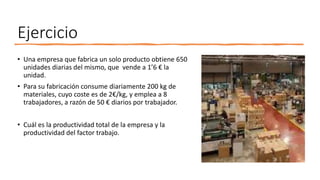 Ejercicio
• Una empresa que fabrica un solo producto obtiene 650
unidades diarias del mismo, que vende a 1’6 € la
unidad.
• Para su fabricación consume diariamente 200 kg de
materiales, cuyo coste es de 2€/kg, y emplea a 8
trabajadores, a razón de 50 € diarios por trabajador.
• Cuál es la productividad total de la empresa y la
productividad del factor trabajo.
 