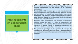 Papel delamente
enlaconstrucción
social
En un enfoque contextual y tomando a Vygotsky como el
principal representante en los aportes de la psicología
sociocultural.
Torrado (1995.1998) menciona que en esta línea básicamente
se ha propuesto que las competencias son “acciones situadas
que se definen en relación con determinados instrumentos
mediadores” y de la misma manera Hernández (1998) dice que
estas acciones situadas en el sentido que tienen en cuenta el
contexto en el cual se lleva a cabo.
Entonces si las competencias son acciones situadas en el
contexto donde se lleva a cabo la construcción del
conocimiento, para Vygotsky dichas acciones se dan en la
mente por lo tanto la mente es la esponja que se nutre de
relaciones sociales y se actualiza por la cultura.
En general la psicología le ha aportado al concepto de
competencias el principio de que la mente y el aprendizaje con
una construcción de social y requiere de la interacción con otras
personas.
 