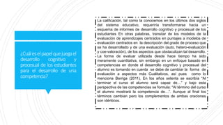 ¿Cuáleselpapelquejuegael
desarrollo cognitivo y
procesual de los estudiantes
para el desarrollo de una
competencia?
La calificación, tal como la conocemos en los últimos dos siglos
del sistema educativo, requeriría transformarse hacia un
esquema de informes de desarrollo cognitivo y procesual de los
estudiantes En otras palabras, transitar de los modelos de la
evaluación de aprendizajes centrados en puntajes a modelos de
evaluación centrados en la descripción del grado de proceso que
se ha desarrollado y de una evaluación (auto, hetero-evaluación
y coe-valoración), de los aspectos que obstaculizan tal desarrollo.
La forma de evaluar utilizada desde hace tiempo ha sido
meramente cuantitativa, sin embargo en un enfoque basado en
competencias en donde el desarrollo cognitivo y procesual del
alumno es tomando en cuenta se debe de cambiar la forma de
evaluación a aspectos más Cualitativos, así pues como lo
menciona Barriga (2011), En los años setenta se escribía “Al
terminar el curso el alumno será capaz de…” y bajo esta
perspectiva de las competencias se formula: “Al término del curso
el alumno mostrará la competencia de…”. Aunque al final los
términos cambian pero los complementos de ambas oraciones
son idénticos.
 