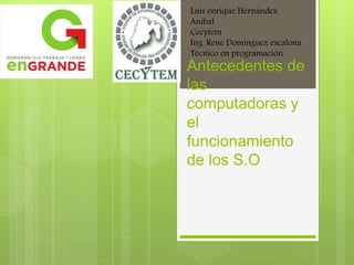 Antecedentes de
las
computadoras y
el
funcionamiento
de los S.O
Luis enrique Hernández
Aníbal
Cecytem
Ing. Rene Domínguez escalona
Técnico en programación
 