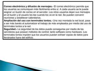 Correo electrónico y difusión de mensajes.- El correo electrónico permite que 
los usuarios se comuniquen más fácilmente entre sí. A cada usuario se le puede 
asignar un buzón de correo en el servidor. Los otros usuarios dejan sus mensajes 
en el buzón y el usuario los lee cuando los ve en la red. Se pueden convenir 
reuniones y establecer calendarios.
Ampliación del uso con terminales tontos.- Una vez montada la red local, pasa 
a ser más barato el automatizar el trabajo de más empleados por medio del uso de 
terminales tontos a la red.
Seguridad.- La seguridad de los datos puede conseguirse por medio de los 
servidores que posean métodos de control, tanto software como hardware. Los 
terminales tontos impiden que los usuarios puedan extraer copias de datos para 
llevárselos fuera del edificio.
 