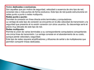 Redes dedicadas o exclusivas.
Son aquellas que por motivo de seguridad, velocidad o ausencia de otro tipo de red, 
conectan dos o más puntos de forma exclusiva. Este tipo de red puede estructurarse en 
redes punto a punto o redes multipunto.
Redes punto a punto:
Permiten la conexión en línea directa entre terminales y computadoras. 
La ventaja de este tipo de conexión se encuentra en la alta velocidad de transmisión y la 
seguridad que presenta al no existir conexión con otros usuarios. Su desventaja sería el 
precio muy elevado de este tipo de red.
Redes multipunto:
Permite la unión de varios terminales a su correspondiente computadora compartiendo 
una única línea de transmisión. La ventaja consiste en el abaratamiento de su costo, 
aunque pierde velocidad y seguridad.
Este tipo de redes requiere amplificadores y difusores de señal o de multiplexores que 
permiten compartir líneas dedicadas.
 