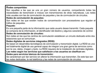 R edes compartidas:
Son aquellas a las que se une un gran número de usuarios, compartiendo todas las
necesidades de transmisión e incluso con transmisiones de otras naturalezas. Las redes
más usuales son las de conmutación de paquetes y las de conmutación de circuitos.
Redes de conmutación de paquetes:
Son redes en las que existen nodos de concentración con procesadores que regulan el
tráfico de paquetes.
Paquete:
Es una pequeña parte de la información que cada usuario desea transmitir. Cada paquete
se compone de la información, el identificador del destino y algunos caracteres de control.
Redes de conmutación de circuitos:
Son redes en las que los centros de conmutación establecen un circuito dedicado entre dos
estaciones que se comunican.
Redes digitales de servicios integrados (RDSI):
Se basan en desarrollos tecnológicos de conmutación y transmisión digital. La RDSI es una
red totalmente digital de uso general capaz de integrar una gran gama de servicios como
son la voz, datos, imagen y texto. La RDSI requiere de la instalación de centrales digitales.
Las redes según los servicios que satisfacen a los usuarios se clasifican en:
Redes para servicios básicos de transmisión:
Se caracterizan por dar servicio sin alterar la información que transmiten. De este tipo son
las redes dedicadas, la red telefónica y las redes de conmutación de circuitos.
 