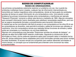 REDES DE COMPUTADORAS
                              REDES DE ORDENADORES.
Las primeras computadoras solamente resolvían un problema a la vez. Aun cuando los
ambientes multitareas fueron creados, cualquier tipo de información intercambiada era
transmitido por medios magnéticos entre computadoras, donde sé hacia gasto de cantidades
grandes de tiempo en pasar información de una computadora a otra. Una solución a este
problema fue proveer conexiones directas entre computadoras y mainframes por ejemplo
“Research Physicists” comenzó a utilizar esta técnica a mediados de 1960. Algunos conceptos
para compartir información fueron diseñados para satisfacer necesidades especificas, pero aun
así se seguía necesitando formatos y procedimientos para transmitir información.
A medida que se fue convirtiendo más fácil el acceso a una computadora en los años 60 el uso
de computadoras se diversifico, esto permitió la entrada y salida de funciones que utilizaba un
mainframe. Una mini computadora remota que realizaba dichas funciones de entrada y salida
podía ser conectada a un mainframe vía una línea telefónica.
Algunas mini computadoras eran llamadas “Estaciones remotas de entrada de trabajos”, un
ejemplo de ellas fue la IBM HASP estación multiniveles. Siguiendo la introducción de las
terminales en línea y de los sistemas operativos aptos para compartir datos a mediados de los
años 60, dichas estaciones fueron adaptadas para incluir terminales remotas para tomar ventaja
de estas facilidades. El acceso remoto era compartido para realizar diferentes actividades al
mismo tiempo, un concepto que es fundamental para entender como funcionan las redes
computacionales.
 