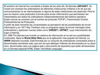 El embrión de Internet fue concebido a finales de los años 60. Se llamaba ARPANET. Su
misión era conectar los ordenadores de diferentes instituciones militares a fin de que las
comunicaciones no se interrumpiesen si alguna de estas instituciones era destruida. Para lo
que se crearon unos protocolos (normas para enviar información) que permitiesen ser
interpretados por todos los ordenadores independientemente del sistema operativo.
Estas normas se conocen con el nombre de protocolo TCP/IP ( Transmission Control
Protocol/Internet de Protocolo).
A partir de este momento las universidades se percataron de las posibilidades de enviar
información y en 1971 Ray Tomlison crea un programa capaz de enviar mensajes entre
ordenadores y aparecen nuevas redes como UNESET o BITNET, cuya interconexión dio
lugar a Internet.
En 1989 Tim Barnes-Lee inventa un sistema de información en la red con posibilidades
multimedia. Nace la World Wide Web que es la aplicación más popular de Internet. La
WWW (telaraña mundial). Está formada por un conjunto de ordenadores conectados entre si
denominados servidores web, que son los que albergan millones de documentos en su disco
duro, denominado cado uno página web o documento de hipertexto que están almacenados
en un formato especial HTML (Hiper Text Mode Language).
 