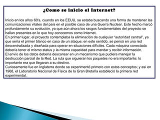 ¿Como se inicio el Internet?

Inicio en los años 60′s, cuando en los EEUU, se estaba buscando una forma de mantener las
comunicaciones vitales del país en el posible caso de una Guerra Nuclear. Este hecho marcó
profundamente su evolución, ya que aún ahora los rasgos fundamentales del proyecto se
hallan presentes en lo que hoy conocemos como Internet.
En primer lugar, el proyecto contemplaba la eliminación de cualquier “autoridad central”, ya
que sería el primer blanco en caso de un ataque; en este sentido, se pensó en una red
descentralizada y diseñada para operar en situaciones difíciles. Cada máquina conectada
debería tener el mismo status y la misma capacidad para mandar y recibir información.
El envío de los datos debería descansar en un mecanismo que pudiera manejar la
destrucción parcial de la Red. La ruta que siguieran los paquetes no era importante; lo
importante era que llegaran a su destino.
Curiosamente fue en Inglaterra donde se experimentó primero con estos conceptos; y así en
1968, el Laboratorio Nacional de Física de la Gran Bretaña estableció la primera red
experimental.
 