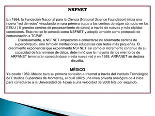 NSFNET

En 1984, la Fundación Nacional para la Ciencia (National Science Foundation) inicia una
nueva “red de redes” vinculando en una primera etapa a los centros de súper cómputo en los
EEUU ( 6 grandes centros de procesamiento de datos) a través de nuevas y más rápidas
conexiones. Esta red se le conoció como NSFNET y adoptó también como protocolo de
comunicación a TCP/IP.
       Eventualmente, a NSFNET empezaron a conectarse no solamente centros de
     supercómputo, sino también instituciones educativas con redes más pequeñas. El
 crecimiento exponencial que experimentó NSFNET así como el incremento continuo de su
     capacidad de transmisión de datos, determinó que la mayoría de los miembros de
  ARPANET terminaran conectándose a esta nueva red y en 1989, ARPANET se declara
                                         disuelta.

                                         MÉXICO
Ya desde 1989, México tuvo su primera conexión a Internet a través del Instituto Tecnológico
de Estudios Superiores de Monterrey, el cual utilizó una línea privada analógica de 4 hilos
para conectarse a la Universidad de Texas a una velocidad de 9600 bits por segundo.
 