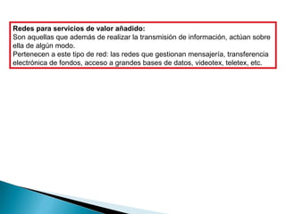 Redes para servicios de valor añadido:
Son aquellas que además de realizar la transmisión de información, actúan sobre
ella de algún modo.
Pertenecen a este tipo de red: las redes que gestionan mensajería, transferencia
electrónica de fondos, acceso a grandes bases de datos, videotex, teletex, etc.
 