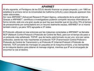 APARNET
Al año siguiente, el Pentágono de los EEUU decidió financiar su propio proyecto, y en 1969 se
establece la primera red en la Universidad de California (UCLA) y poco después aparecen tres
redes adicionales.
Así nace ARPANET (Advanced Research Project Agency, antecedente de la actual Internet.
Gracias a ARPANET, científicos e investigadores pudieron compartir recursos informáticos en
forma remota; este era una gran ayuda ya que hay que recordar que en los años 70′s el tiempo
de procesamiento por computadora era un recurso realmente escaso. ARPANET en sí misma
también creció y ya para 1972 agrupaba a 37 redes.

El Protocolo utilizado en ese entonces por las máquinas conectadas a ARPANET se llamaba
NCP (Network Control Protocol ó Protocolo de Control de Red), pero con el tiempo dio paso a
un protocolo más sofisticado: TCP/IP, que de hecho está formado no por uno, sino por varios
protocolos, siendo los más importantes el protocolo TCP (Transmission Control Protocol ó
Protocolo de Control de Transmisión) y el Protocolo IP (Internet Protocol ó Protocolo de
Internet). TCP convierte los mensajes en paquetes en la maquina emisora, y los reensambla
en la máquina destino para obtener el mensaje original, mientras que IP es el encargado de
encontrar la ruta al destino.
 