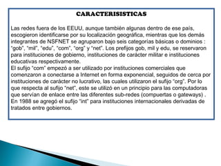 CARACTERISISTICAS

Las redes fuera de los EEUU, aunque también algunas dentro de ese país,
escogieron identificarse por su localización geográfica, mientras que los demás
integrantes de NSFNET se agruparon bajo seis categorías básicas o dominios :
“gob”, “mil”, “edu”, “com”, “org” y “net”. Los prefijos gob, mil y edu, se reservaron
para instituciones de gobierno, instituciones de carácter militar e instituciones
educativas respectivamente.
El sufijo “com” empezó a ser utilizado por instituciones comerciales que
comenzaron a conectarse a Internet en forma exponencial, seguidos de cerca por
instituciones de carácter no lucrativo, las cuales utilizaron el sufijo “org”. Por lo
que respecta al sufijo “net”, este se utilizó en un principio para las computadoras
que servían de enlace entre las diferentes sub-redes (compuertas o gateways) .
En 1988 se agregó el sufijo “int” para instituciones internacionales derivadas de
tratados entre gobiernos.
 