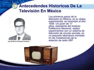 AntecedendesHistoricos De La Televisión En MéxicoLos primeros pasos de la televisión en México, en su etapa experimental, se remontan al año 1934. Un joven de 17 años, estudiante del Instituto Politécnico Nacional, realiza experimentos con un sistema de televisión de circuito cerrado, en un pequeño laboratorio montado en las instalaciones de la estación de radio XEFIng. Guillermo González Camarena