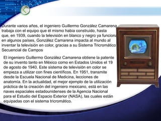 Durante varios años, el ingeniero Guillermo González Camarena trabaja con el equipo que él mismo habia construido, hasta que, en 1939, cuando la televisión en blanco y negro ya funciona en algunos países, González Camarena impacta al mundo al inventar la televisión en color, gracias a su Sistema Tricromático Secuencial de Campos El ingeniero Guillermo González Camarena obtiene la patente de su invento tanto en México como en Estados Unidos el 19 de agosto de 1940. Este sistema de televisión en color se empieza a utilizar con fines científicos. En 1951, transmite desde la Escuela Nacional de Medicina, lecciones de anatomía. En la actualidad, el mejor ejemplo de la utilización práctica de la creación del ingeniero mexicano, está en las naves espaciales estadounidenses de la Agencia Nacional para el Estudio del Espacio Exterior (NASA), las cuales están equipadas con el sistema tricromático. 