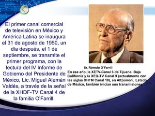 El primer canal comercial de televisión en México y América Latina se inaugura el 31 de agosto de 1950, un día después, el 1 de septiembre, se transmite el primer programa, con la lectura del IV Informe de Gobierno del Presidente de México, Lic. Miguel Alemán Valdés, a través de la señal de la XHDF-TV Canal 4 de la familia O'Farrill.Sr. Rómulo O´FarrillEn ese año, la XETV-Canal 6 de Tijuana, Baja California y la XEQ-TV Canal 9 (actualmente con las siglas XHTM Canal 10), en Altzomoni, Estado de México, también inician sus transmisiones 