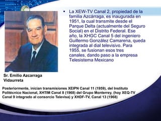 La XEW-TV Canal 2, propiedad de la familia Azcárraga, es inaugurada en 1951, la cual transmite desde el Parque Delta (actualmente del Seguro Social) en el Distrito Federal. Ese año, la XHGC Canal 5 del ingeniero Guillermo González Camarena, queda integrada al dial televisivo. Para 1955, se fusionan esos tres canales, dando paso a la empresa Telesistema Mexicano Sr. Emilio AzcarragaVidaurretaPosteriormente, inician transmisiones XEIPN Canal 11 (1959), del Instituto Politécnico Nacional, XHTIM Canal 8 (1968) del Grupo Monterrey, (hoy XEQ-TV Canal 9 integrado al consorcio Televisa) y XHDF-TV, Canal 13 (1968)
