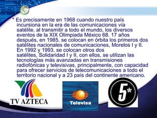  * Es precisamente en 1968 cuando nuestro país incursiona en la era de las comunicaciones vía satélite, al transmitir a todo el mundo, los diversos eventos de la XIX Olimpiada México 68. 17 años después, en 1985, se colocan en órbita los primeros dos satélites nacionales de comunicaciones, Morelos I y II. En 1992 y 1993, se colocan otros dos satélites, Solidaridad I y II, con ellos, se utilizan las tecnologías más avanzadas en transmisiones radiofónicas y televisivas, principalmente, con capacidad para ofrecer servicios de telecomunicaciones a todo el territorio nacional y a 23 país del continente americano. 