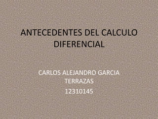 ANTECEDENTES DEL CALCULO
      DIFERENCIAL

   CARLOS ALEJANDRO GARCIA
           TERRAZAS
           12310145
 