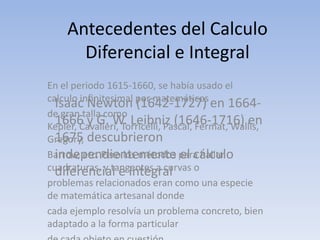 Antecedentes del Calculo
       Diferencial e Integral
En el periodo 1615-1660, se había usado el
calculo inﬁnitesimal por matemáticos
  Isaac Newton (1642-1727) en 1664-
de gran talla como
  1666 y G. W. Leibniz (1646-1716) en
Kepler, Cavalieri, Torricelli, Pascal, Fermat, Wallis,
Gregory, descubrieron
  1675
  independientemente el cálculo
Barrow, etc. Pero los métodos para hallar
cuadraturas, y tangentes a curvas o
  diferencial e integral
problemas relacionados eran como una especie
de matemática artesanal donde
cada ejemplo resolvía un problema concreto, bien
adaptado a la forma particular
 