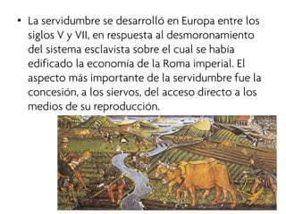 • 
La servidumbre se desarrolló en Europa entre los siglos V y VII, en respuesta al desmoronamiento del sistema esclavista sobre el cual se había edificado la economía de la Roma imperial. El aspecto más importante de la servidumbre fue la concesión, a los siervos, del acceso directo a los medios de su reproducción.  