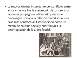 • 
La resolución más importante del conflicto entre amos y siervos fue la sustitución de los servicios laborales por pagos en dinero (impuestos en dinero) que ubicaba la relación feudal sobre una base más contractual. Esto funcionó como un medio de división social y contribuyó a la desintegración de la aldea feudal.  