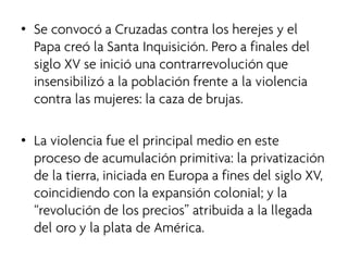 • 
Se convocó a Cruzadas contra los herejes y el Papa creó la Santa Inquisición. Pero a finales del siglo XV se inició una contrarrevolución que insensibilizó a la población frente a la violencia contra las mujeres: la caza de brujas. 
•La violencia fue el principal medio en este proceso de acumulación primitiva: la privatización de la tierra, iniciada en Europa a fines del siglo XV, coincidiendo con la expansión colonial; y la “revolución de los precios” atribuida a la llegada del oro y la plata de América.  