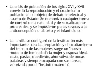 • 
La crisis de población de los siglos XVI y XVII convirtió la reproducción y el crecimiento poblacional en objeto de debate intelectual y asunto de Estado. Se demonizó cualquier forma de control de la natalidad y de sexualidad no- procreativa, y se impusieron penas severas a la anticoncepción, el aborto y el infanticidio. 
•La familia se configuró en la institución más importante para la apropiación y el ocultamiento del trabajo de las mujeres; surge un “nuevo modelo de feminidad”: la mujer y esposa ideal, casta, pasiva, obediente, ahorrativa, de pocas palabras y siempre ocupada con sus tareas, valorizada por el “instinto materno”.  