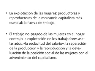 • 
La explotación de las mujeres: productoras y reproductoras de la mercancía capitalista más esencial: la fuerza de trabajo. 
•El trabajo no-pagado de las mujeres en el hogar contrajo la explotación de los trabajadores asa- lariados, «la esclavitud del salario», la separación de la producción y la reproducción y la deva- luación de la posición social de las mujeres con el advenimiento del capitalismo.  