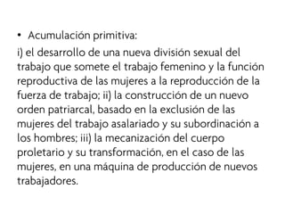 • 
Acumulación primitiva: 
i) el desarrollo de una nueva división sexual del trabajo que somete el trabajo femenino y la función reproductiva de las mujeres a la reproducción de la fuerza de trabajo; ii) la construcción de un nuevo orden patriarcal, basado en la exclusión de las mujeres del trabajo asalariado y su subordinación a los hombres; iii) la mecanización del cuerpo proletario y su transformación, en el caso de las mujeres, en una máquina de producción de nuevos trabajadores.  