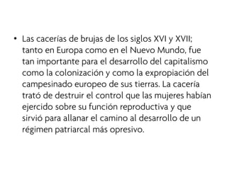 • 
Las cacerías de brujas de los siglos XVI y XVII; tanto en Europa como en el Nuevo Mundo, fue tan importante para el desarrollo del capitalismo como la colonización y como la expropiación del campesinado europeo de sus tierras. La cacería trató de destruir el control que las mujeres habían ejercido sobre su función reproductiva y que sirvió para allanar el camino al desarrollo de un régimen patriarcal más opresivo.  