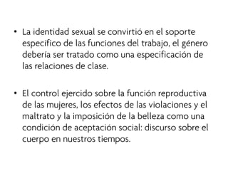 • 
La identidad sexual se convirtió en el soporte específico de las funciones del trabajo, el género debería ser tratado como una especificación de las relaciones de clase. 
•El control ejercido sobre la función reproductiva de las mujeres, los efectos de las violaciones y el maltrato y la imposición de la belleza como una condición de aceptación social: discurso sobre el cuerpo en nuestros tiempos.  