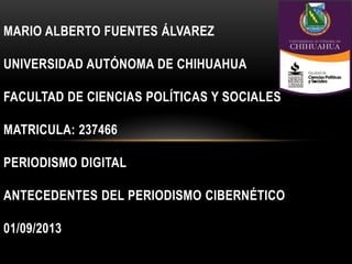MARIO ALBERTO FUENTES ÁLVAREZ
UNIVERSIDAD AUTÓNOMA DE CHIHUAHUA
FACULTAD DE CIENCIAS POLÍTICAS Y SOCIALES
MATRICULA: 237466
PERIODISMO DIGITAL
ANTECEDENTES DEL PERIODISMO CIBERNÉTICO
01/09/2013
 