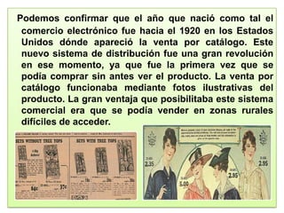 Podemos confirmar que el año que nació como tal el
comercio electrónico fue hacia el 1920 en los Estados
Unidos dónde apareció la venta por catálogo. Este
nuevo sistema de distribución fue una gran revolución
en ese momento, ya que fue la primera vez que se
podía comprar sin antes ver el producto. La venta por
catálogo funcionaba mediante fotos ilustrativas del
producto. La gran ventaja que posibilitaba este sistema
comercial era que se podía vender en zonas rurales
difíciles de acceder.
 