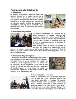 Formas de administración
Montessori
Un sistema ya conocido, pero que merece ser
repetido. Dentro de él, cada miembro de la
empresa hace lo que quiere, cuando lo desea.
Por ejemplo, el responsable de asuntos jurídicos
interviene en labores publicitarias, o el gerente
de almacén decide cambiar las políticas de
contabilidad. Todo el punto es dar libertad a las
personas para hacer lo que quieran, sin límites ni
restricciones.
Administración por crisis
Un sistema interesante, que consiste en no
tomar decisiones ni realizar acciones que
prevengan problemas y crisis futuras. Toda la
administración de la empresa sigue trabajando
como si nada cambiara en el entorno hasta que
la crisis se presenta y entonces se preocupa de
cómo enfrentarla.
Este sistema tiene la ventaja de proveer al
ejecutivo con períodos de tranquilidad, en los
que no hay estrés y puede jugarse golf un par de días a la semana. Al llegar la
crisis, el ejecutivo siempre tiene la opción de salir de la empresa y entrar a otra en
la que no exista crisis.
Administración por sí-logismo
Otro sistema basado en la ciencia (logos) de decir sí a
todo, siempre que eso aplique a lo dicho por el superior
inmediato. Tiene el grave problema de impedir las
contribuciones de empleados y tener una sola fuente
de iniciativas, las del mandamás. Pero, tiene la gran
ventaja de dar una vida deliciosa, apacible y placentera
al ejecutivo, pues su único deber es seguir las
instrucciones superiores; no hay instrucciones, no hay
trabajo y ya se puede salir al golf.
Administración por oratoria
Dentro de este sistema, sube en jerarquía aquél que
mejor emplea sus dones verbales, siempre que
ellas estén destinadas a ensalzar al superior
máximo. Suelen usarse expresiones como “gran
visión”, “enorme capacidad” y otras similares al
hablar del superior, no importa que lo que haga y
decida sea una reverenda estupidez. Siempre hay
para él los más grandes elogios, especialmente al
 