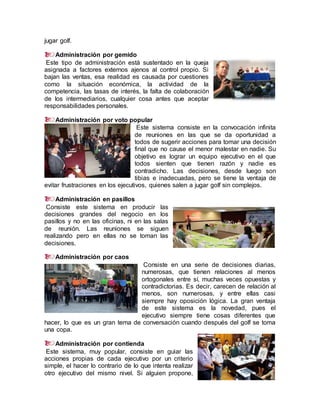 jugar golf.
Administración por gemido
Este tipo de administración está sustentado en la queja
asignada a factores externos ajenos al control propio. Si
bajan las ventas, esa realidad es causada por cuestiones
como la situación económica, la actividad de la
competencia, las tasas de interés, la falta de colaboración
de los intermediarios, cualquier cosa antes que aceptar
responsabilidades personales.
Administración por voto popular
Este sistema consiste en la convocación infinita
de reuniones en las que se da oportunidad a
todos de sugerir acciones para tomar una decisión
final que no cause el menor malestar en nadie. Su
objetivo es lograr un equipo ejecutivo en el que
todos sienten que tienen razón y nadie es
contradicho. Las decisiones, desde luego son
tibias e inadecuadas, pero se tiene la ventaja de
evitar frustraciones en los ejecutivos, quienes salen a jugar golf sin complejos.
Administración en pasillos
Consiste este sistema en producir las
decisiones grandes del negocio en los
pasillos y no en las oficinas, ni en las salas
de reunión. Las reuniones se siguen
realizando pero en ellas no se toman las
decisiones.
Administración por caos
Consiste en una serie de decisiones diarias,
numerosas, que tienen relaciones al menos
ortogonales entre sí, muchas veces opuestas y
contradictorias. Es decir, carecen de relación al
menos, son numerosas, y entre ellas casi
siempre hay oposición lógica. La gran ventaja
de este sistema es la novedad, pues el
ejecutivo siempre tiene cosas diferentes que
hacer, lo que es un gran tema de conversación cuando después del golf se toma
una copa.
Administración por contienda
Este sistema, muy popular, consiste en guiar las
acciones propias de cada ejecutivo por un criterio
simple, el hacer lo contrario de lo que intenta realizar
otro ejecutivo del mismo nivel. Si alguien propone,
 