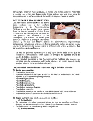 por ejemplo, lanzar un nuevo producto, al menos uno de los ejecutivos hace todo
lo posible por evitar ese lanzamiento. Estas peleas son una gran tema de
conversación en el golf y permiten la formación de equipos rivales al jugarlo.
POTESTADES ADMINISTRATIVAS
Las potestades administrativas se define
como poderes que la Ley confiere
directamente a las Administraciones
Públicas y que las facultan para realizar
fines de interés general o público. Estos
poderes que les con otorgados las sitúan en
una posición de supremacía y de
prerrogativa, que además, las faculta para
constituir, modificar o extinguir situaciones
jurídicas y de que son titulares activos los administrados; imponiéndoles
obligaciones y situaciones jurídicas, de forma unilateral e incluso sin contar con su
voluntad o consentimiento aunque sujeto al ordenamiento jurídico y ejecutivo. Sus
características principales son:
- Se trata de poderes regulados por la Ley y por ello no cabe olvidar que las
potestades administrativas están sujetas al principio de legalidad propio de
nuestro Estado de Derecho.
- Esta facultad otorgadas a las Administraciones Públicas sólo pueden ser
ejercidas para la persecución del interés público y en ningún caso el interés
propio o privativo de la propia Administración.
Las potestades administrativas se clasifica según diversos criterios:
A) Según su contenido:
- Potestad reglamentaria.
- Potestad de planificación, que, a menudo, se engloba en la anterior en cuanto
a planes que se aprueben por reglamentos.
- Potestad organizatoria.
- Potestad tributaria.
- Potestad sancionadora.
- Potestad expropiatoria.
- Potestad de ejecución forzosa.
- Potestad de coacción.
- Potestad de investigación, deslinde y recuperación de oficio de sus bienes.
- Potestad de revisión de oficio de los actos administrativos.
B) Según su incidencia en el ordenamiento jurídico:
a) Innovativas:
- De naturaleza normativa (reglamentos) por las que se aprueban, modifican o
derogan las normas administrativas, alterando el sistema normativo anterior.
- De conformidad de situaciones y relaciones jurídicas.
b) No Innovativas:
 