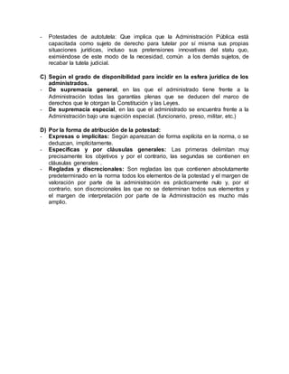 - Potestades de autotutela: Que implica que la Administración Pública está
capacitada como sujeto de derecho para tutelar por sí misma sus propias
situaciones jurídicas, incluso sus pretensiones innovativas del statu quo,
eximiéndose de este modo de la necesidad, común a los demás sujetos, de
recabar la tutela judicial.
C) Según el grado de disponibilidad para incidir en la esfera jurídica de los
administrados.
- De supremacía general, en las que el administrado tiene frente a la
Administración todas las garantías plenas que se deducen del marco de
derechos que le otorgan la Constitución y las Leyes.
- De supremacía especial, en las que el administrado se encuentra frente a la
Administración bajo una sujeción especial. (funcionario, preso, militar, etc.)
D) Por la forma de atribución de la potestad:
- Expresas o implícitas: Según aparezcan de forma explícita en la norma, o se
deduzcan, implícitamente.
- Específicas y por cláusulas generales: Las primeras delimitan muy
precisamente los objetivos y por el contrario, las segundas se contienen en
cláusulas generales .
- Regladas y discrecionales: Son regladas las que contienen absolutamente
predeterminado en la norma todos los elementos de la potestad y el margen de
valoración por parte de la administración es prácticamente nulo y, por el
contrario, son discrecionales las que no se determinan todos sus elementos y
el margen de interpretación por parte de la Administración es mucho más
amplio.
 