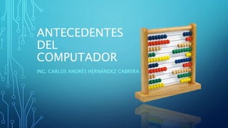 ANTECEDENTES
DEL
COMPUTADOR
ING. CARLOS ANDRÉS HERNÁNDEZ CABRERA
 