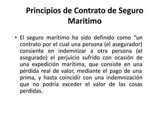 Principios de Contrato de Seguro
Maritimo
• El seguro marítimo ha sido definido como “un
contrato por el cual una persona ...