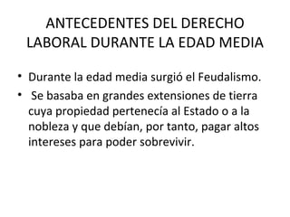 ANTECEDENTES DEL DERECHO
 LABORAL DURANTE LA EDAD MEDIA

• Durante la edad media surgió el Feudalismo.
• Se basaba en grandes extensiones de tierra
  cuya propiedad pertenecía al Estado o a la
  nobleza y que debían, por tanto, pagar altos
  intereses para poder sobrevivir.
 