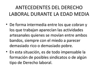 ANTECEDENTES DEL DERECHO
 LABORAL DURANTE LA EDAD MEDIA
• De forma intermedia entre los que cobran y
  los que trabajan aparecían las actividades
  artesanales quienes se movían entre ambos
  bandos, siempre con el miedo a parecer
  demasiado rico o demasiado pobre.
• En esta situación, es de todo impensable la
  formación de posibles sindicatos o de algún
  tipo de Derecho laboral.
 