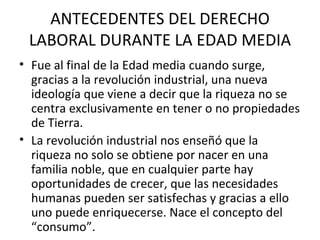 ANTECEDENTES DEL DERECHO
 LABORAL DURANTE LA EDAD MEDIA
• Fue al final de la Edad media cuando surge,
  gracias a la revolución industrial, una nueva
  ideología que viene a decir que la riqueza no se
  centra exclusivamente en tener o no propiedades
  de Tierra.
• La revolución industrial nos enseñó que la
  riqueza no solo se obtiene por nacer en una
  familia noble, que en cualquier parte hay
  oportunidades de crecer, que las necesidades
  humanas pueden ser satisfechas y gracias a ello
  uno puede enriquecerse. Nace el concepto del
  “consumo”.
 