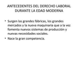 ANTECEDENTES DEL DERECHO LABORAL
     DURANTE LA EDAD MODERNA

• Surgen las grandes fábricas, los grandes
  mercados y la nueva maquinaria que a la vez
  fomenta nuevos sistemas de producción y
  nuevas necesidades sociales.
• Nace la gran competencia.
 
