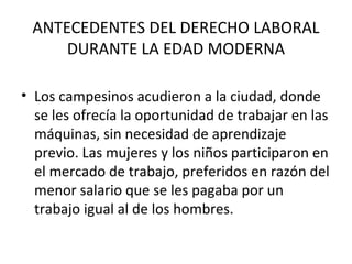 ANTECEDENTES DEL DERECHO LABORAL
     DURANTE LA EDAD MODERNA

• Los campesinos acudieron a la ciudad, donde
  se les ofrecía la oportunidad de trabajar en las
  máquinas, sin necesidad de aprendizaje
  previo. Las mujeres y los niños participaron en
  el mercado de trabajo, preferidos en razón del
  menor salario que se les pagaba por un
  trabajo igual al de los hombres.
 