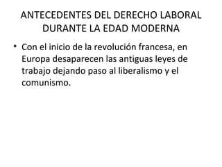 ANTECEDENTES DEL DERECHO LABORAL
     DURANTE LA EDAD MODERNA
• Con el inicio de la revolución francesa, en
  Europa desaparecen las antiguas leyes de
  trabajo dejando paso al liberalismo y el
  comunismo.
 