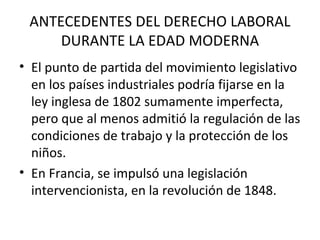 ANTECEDENTES DEL DERECHO LABORAL
     DURANTE LA EDAD MODERNA
• El punto de partida del movimiento legislativo
  en los países industriales podría fijarse en la
  ley inglesa de 1802 sumamente imperfecta,
  pero que al menos admitió la regulación de las
  condiciones de trabajo y la protección de los
  niños.
• En Francia, se impulsó una legislación
  intervencionista, en la revolución de 1848.
 