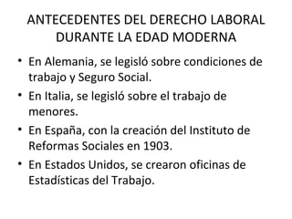 ANTECEDENTES DEL DERECHO LABORAL
     DURANTE LA EDAD MODERNA
• En Alemania, se legisló sobre condiciones de
  trabajo y Seguro Social.
• En Italia, se legisló sobre el trabajo de
  menores.
• En España, con la creación del Instituto de
  Reformas Sociales en 1903.
• En Estados Unidos, se crearon oficinas de
  Estadísticas del Trabajo.
 