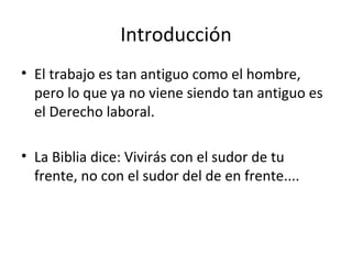 Introducción
• El trabajo es tan antiguo como el hombre,
  pero lo que ya no viene siendo tan antiguo es
  el Derecho laboral.

• La Biblia dice: Vivirás con el sudor de tu
  frente, no con el sudor del de en frente....
 