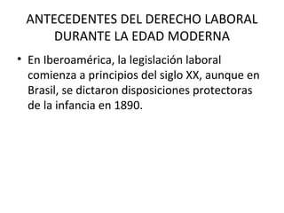 ANTECEDENTES DEL DERECHO LABORAL
     DURANTE LA EDAD MODERNA
• En Iberoamérica, la legislación laboral
  comienza a principios del siglo XX, aunque en
  Brasil, se dictaron disposiciones protectoras
  de la infancia en 1890.
 