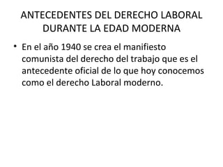 ANTECEDENTES DEL DERECHO LABORAL
     DURANTE LA EDAD MODERNA
• En el año 1940 se crea el manifiesto
  comunista del derecho del trabajo que es el
  antecedente oficial de lo que hoy conocemos
  como el derecho Laboral moderno.
 