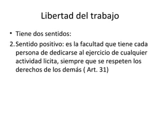 Libertad del trabajo
• Tiene dos sentidos:
2.Sentido positivo: es la facultad que tiene cada
  persona de dedicarse al ejercicio de cualquier
  actividad licita, siempre que se respeten los
  derechos de los demás ( Art. 31)
 